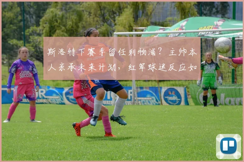 斯洛特下赛季留任利物浦?主帅本人亲承未来计划,红军球迷反应如何?