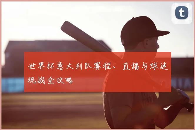 世界杯意大利队赛程、直播与球迷观战全攻略