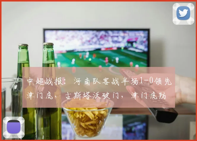 中超战报:河南队客战半场1-0领先津门虎,古斯塔沃破门,津门虎防线告急