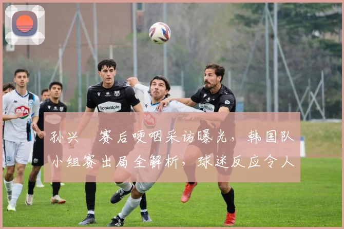 孙兴慜赛后哽咽采访曝光，韩国队小组赛出局全解析，球迷反应令人动容