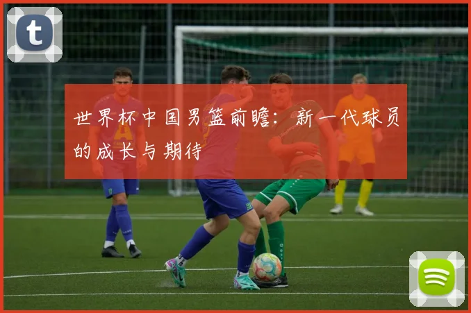世界杯中国男篮前瞻：新一代球员的成长与期待