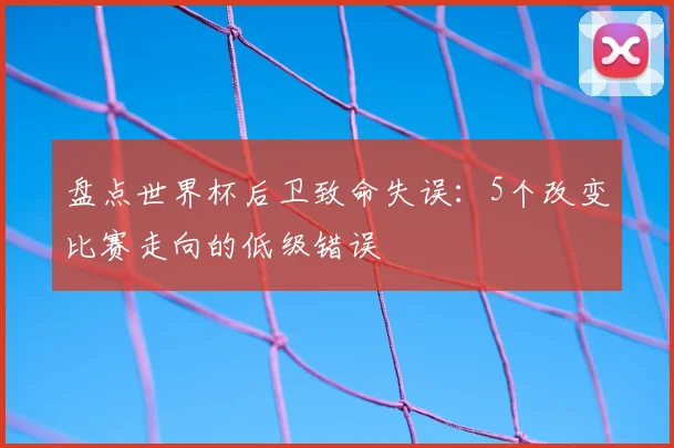 盘点世界杯后卫致命失误:5个改变比赛走向的低级错误