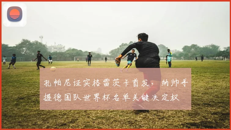 孔帕尼证实格雷茨卡首发,纳帅手握德国队世界杯名单关键决定权