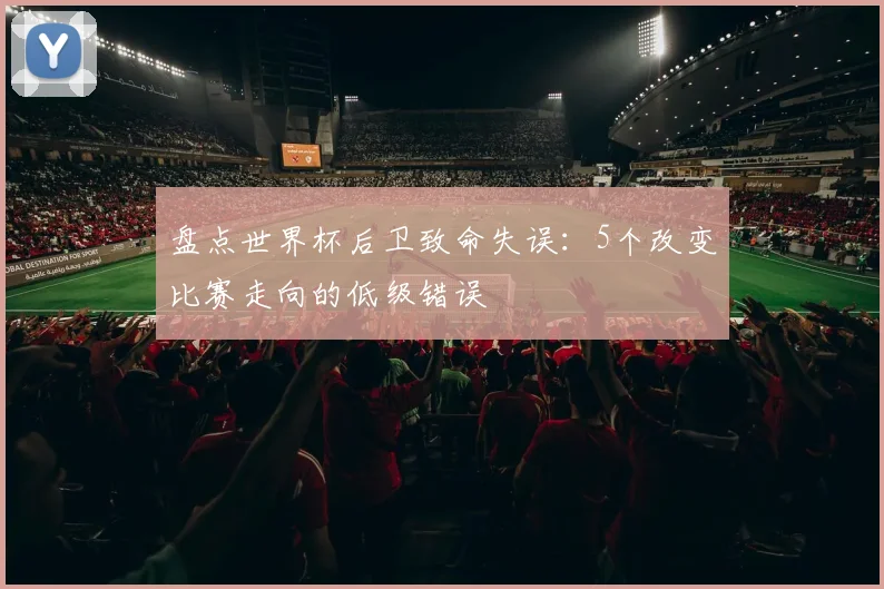 盘点世界杯后卫致命失误:5个改变比赛走向的低级错误